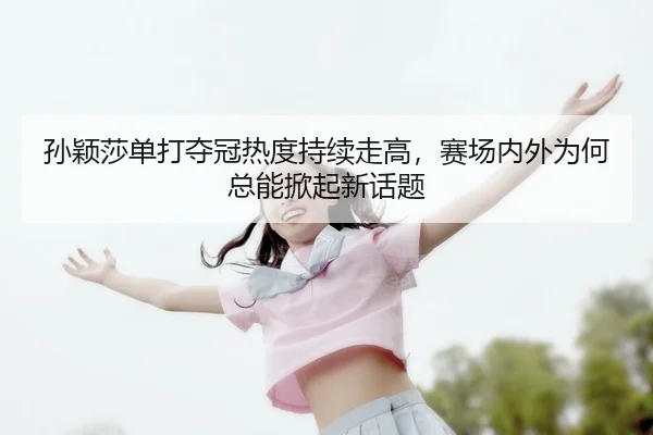 孙颖莎单打夺冠热度持续走高，赛场内外为何总能掀起新话题