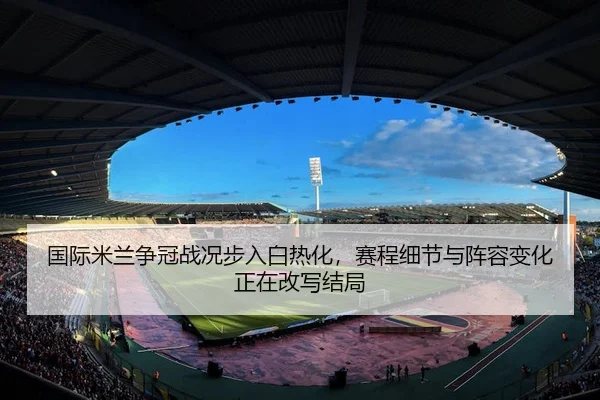 国际米兰争冠战况步入白热化，赛程细节与阵容变化正在改写结局